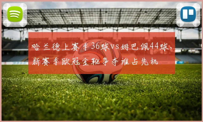 哈兰德上赛季36球vs姆巴佩44球,新赛季欧冠金靴争夺谁占先机