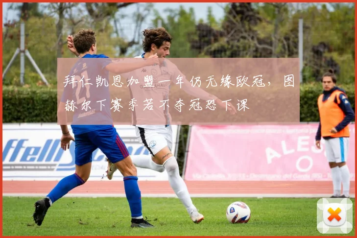 拜仁凯恩加盟一年仍无缘欧冠，图赫尔下赛季若不夺冠恐下课