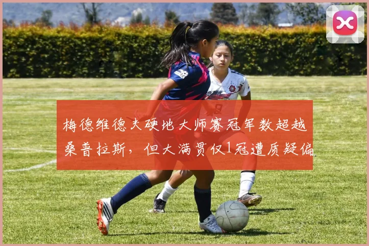 梅德维德夫硬地大师赛冠军数超越桑普拉斯，但大满贯仅1冠遭质疑偏科