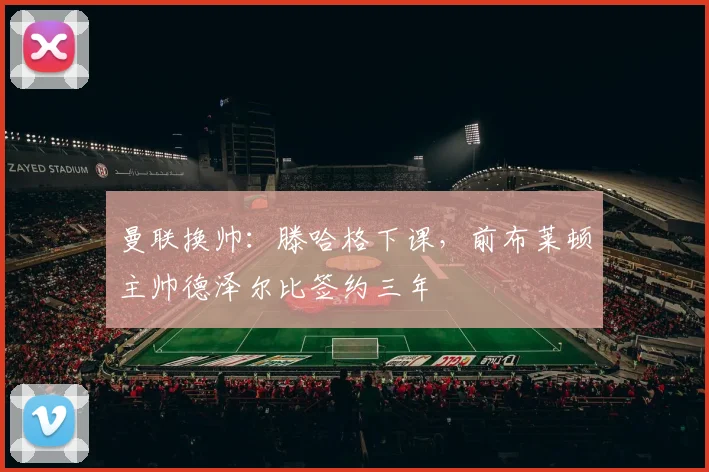 曼联换帅:滕哈格下课,前布莱顿主帅德泽尔比签约三年