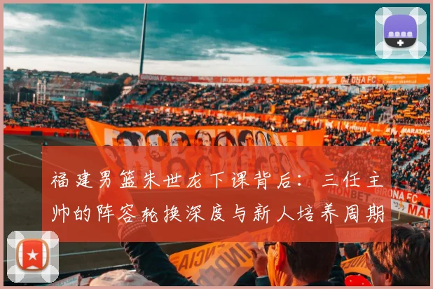 福建男篮朱世龙下课背后：三任主帅的阵容轮换深度与新人培养周期对比