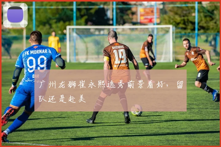 广州龙狮崔永熙选秀前景看好,留队还是赴美