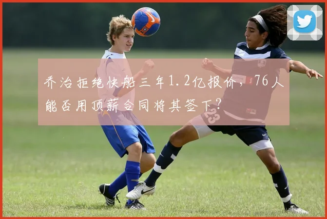 乔治拒绝快船三年1.2亿报价,76人能否用顶薪合同将其签下?