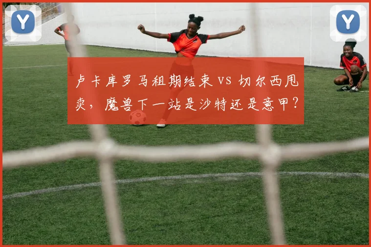 卢卡库罗马租期结束 vs 切尔西甩卖，魔兽下一站是沙特还是意甲？