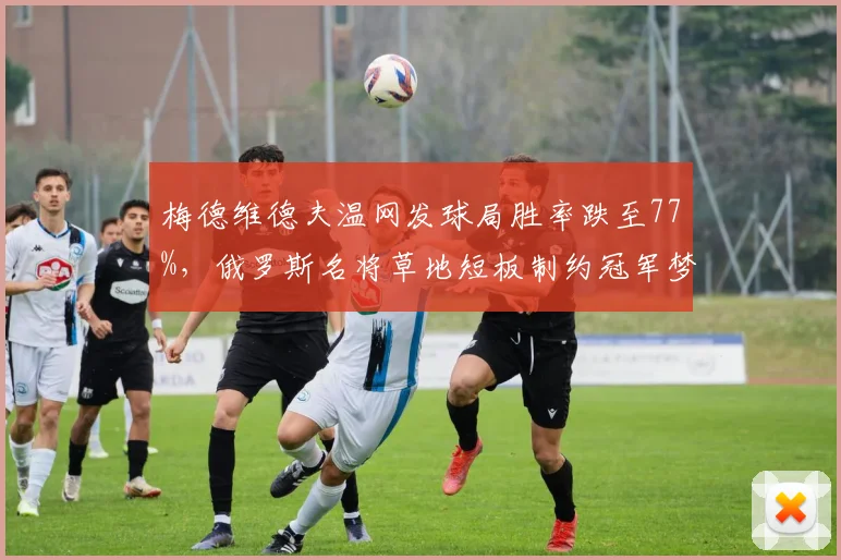 梅德维德夫温网发球局胜率跌至77%,俄罗斯名将草地短板制约冠军梦
