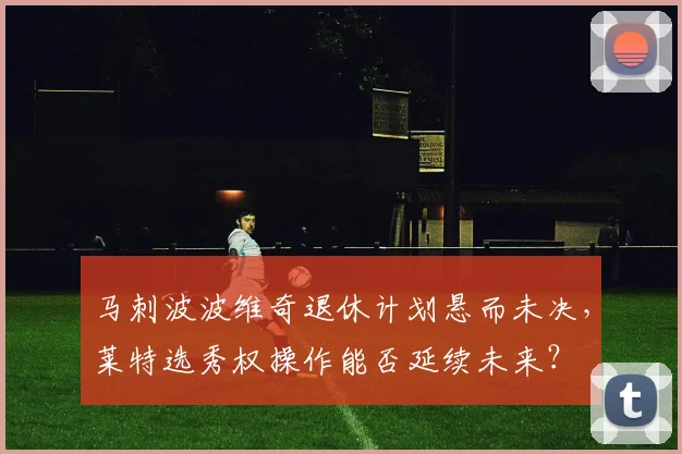 马刺波波维奇退休计划悬而未决,莱特选秀权操作能否延续未来?