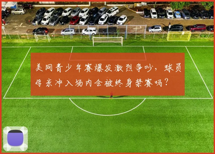 美网青少年赛爆发激烈争吵，球员母亲冲入场内会被终身禁赛吗？